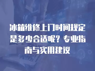 冰箱维修上门时间规定是多少合适呢？专业指南与实用建议