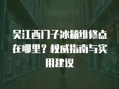 吴江西门子冰箱维修点在哪里？权威指南与实用建议
