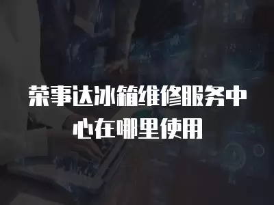 荣事达冰箱维修服务中心在哪里使用