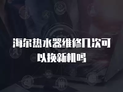 海尔热水器维修几次可以换新机吗