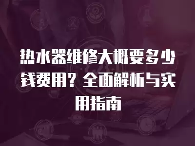 热水器维修大概要多少钱费用？全面解析与实用指南  