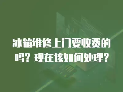 冰箱维修上门要收费的吗?现在该如何处理?