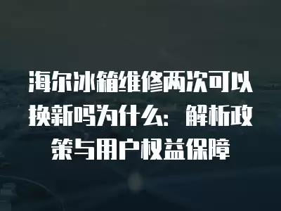 海尔冰箱维修两次可以换新吗为什么：解析政策与用户权益保障