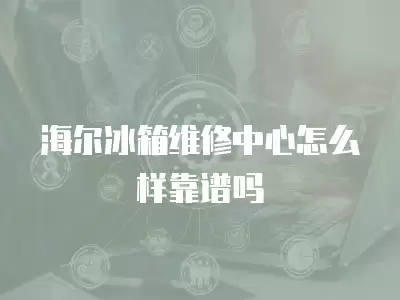 海尔冰箱维修中心怎么样靠谱吗