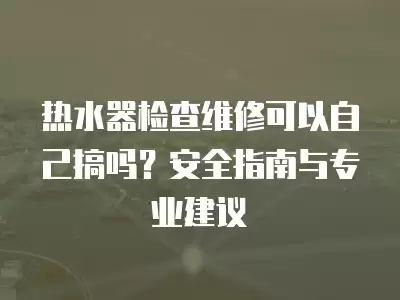 热水器检查维修可以自己搞吗？安全指南与专业建议