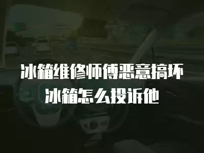冰箱维修师傅恶意搞坏冰箱怎么投诉他