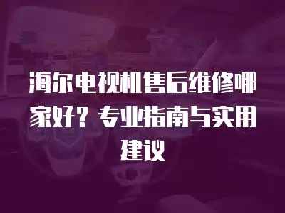 海尔电视机售后维修哪家好？专业指南与实用建议