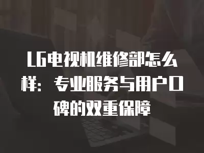 LG电视机维修部怎么样:专业服务与用户口碑的双重保障