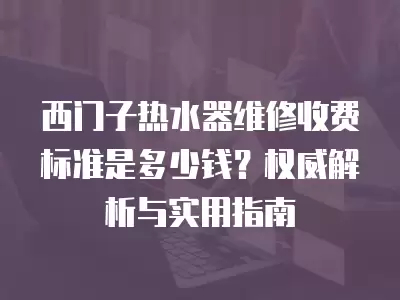 西门子热水器维修收费标准是多少钱？权威解析与实用指南