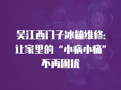 吴江西门子冰箱维修：让家里的“小病小痛”不再困扰