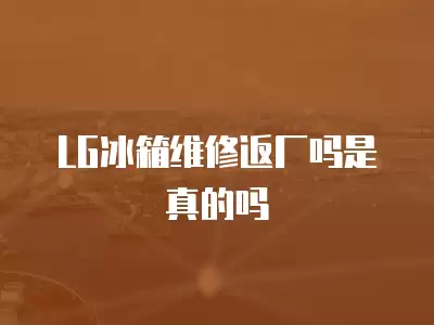 LG冰箱维修返厂吗是真的吗