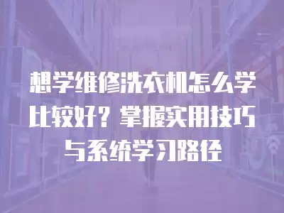 想学维修洗衣机怎么学比较好？掌握实用技巧与系统学习路径