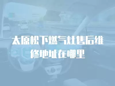 太原松下燃气灶售后维修地址在哪里