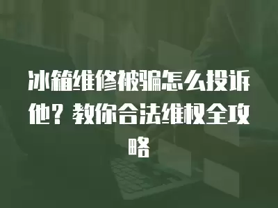 冰箱维修被骗怎么投诉他？教你合法维权全攻略