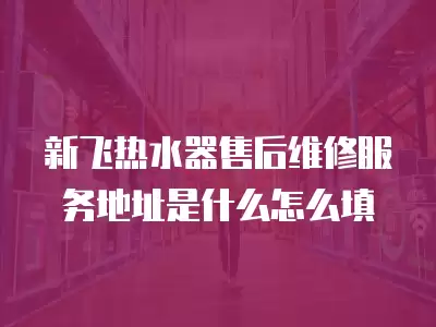 新飞热水器售后维修服务地址是什么怎么填