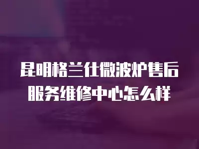 昆明格兰仕微波炉售后服务维修中心怎么样