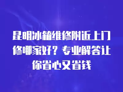 昆明冰箱维修附近上门修哪家好？专业解答让你省心又省钱