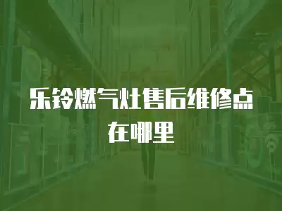 乐铃燃气灶售后维修点在哪里