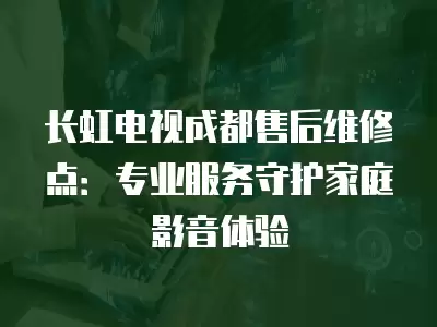 长虹电视成都售后维修点：专业服务守护家庭影音体验