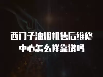 西门子油烟机售后维修中心怎么样靠谱吗