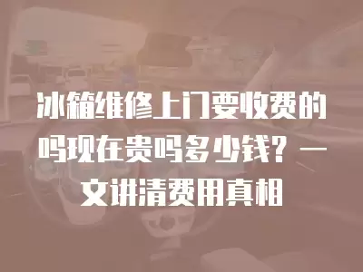 冰箱维修上门要收费的吗现在贵吗多少钱?一文讲清费用真相