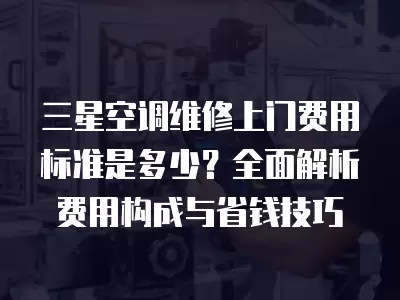 三星空调维修上门费用标准是多少？全面解析费用构成与省钱技巧