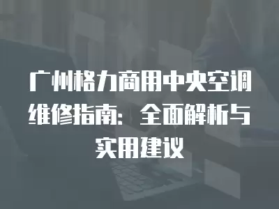 广州格力商用中央空调维修指南：全面解析与实用建议