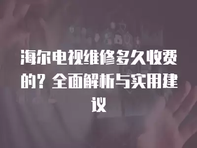 海尔电视维修多久收费的？全面解析与实用建议