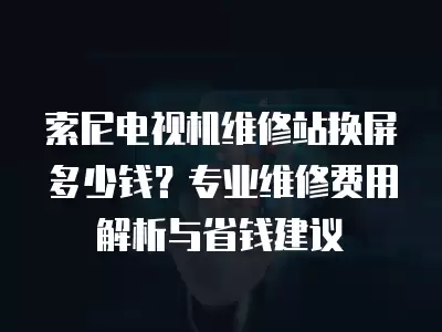 索尼电视机维修站换屏多少钱?专业维修费用解析与省钱建议