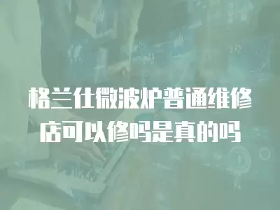 格兰仕微波炉普通维修店可以修吗是真的吗