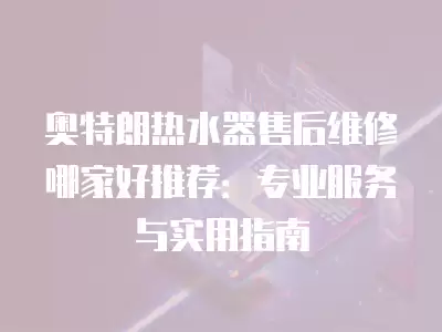 奥特朗热水器售后维修哪家好推荐：专业服务与实用指南