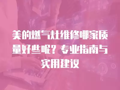 美的燃气灶维修哪家质量好些呢？专业指南与实用建议