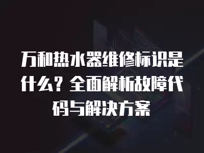 万和热水器维修标识是什么？全面解析故障代码与解决方案