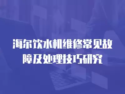 海尔饮水机维修常见故障及处理技巧研究
