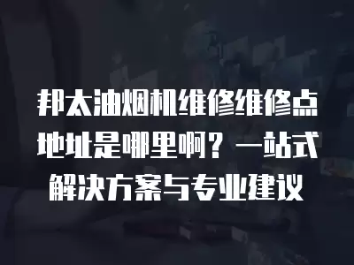 邦太油烟机维修维修点地址是哪里啊？一站式解决方案与专业建议