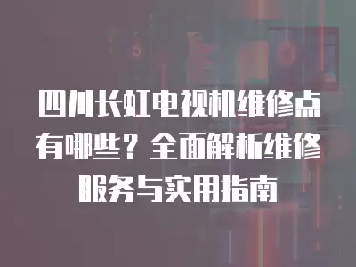 四川长虹电视机维修点有哪些？全面解析维修服务与实用指南