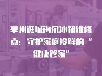 亳州谯城海尔冰箱维修点：守护家庭冷鲜的“健康管家”