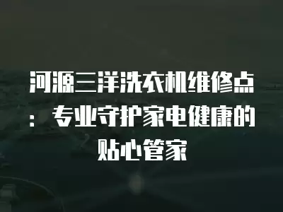 河源三洋洗衣机维修点:专业守护家电健康的贴心管家