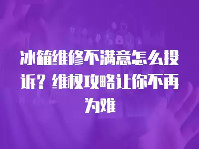 冰箱维修不满意怎么投诉？维权攻略让你不再为难