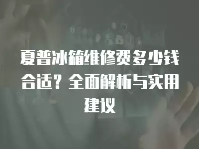 夏普冰箱维修费多少钱合适？全面解析与实用建议