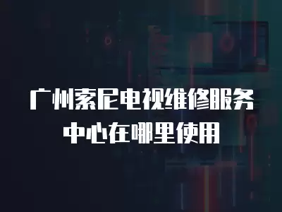 广州索尼电视维修服务中心在哪里使用