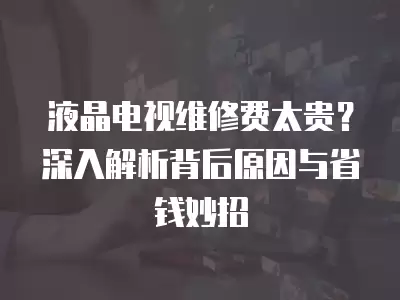 液晶电视维修费太贵?深入解析背后原因与省钱妙招 液晶电视维修费太贵?深入解析背后原因与省钱妙招