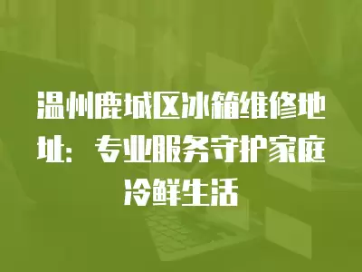 温州鹿城区冰箱维修地址：专业服务守护家庭冷鲜生活