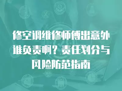 修空调维修师傅出意外谁负责啊？责任划分与风险防范指南