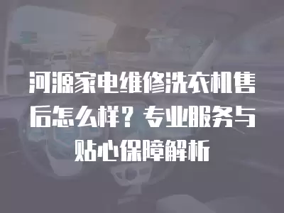 河源家电维修洗衣机售后怎么样?专业服务与贴心保障解析