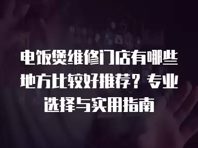 电饭煲维修门店有哪些地方比较好推荐?专业选择与实用指南