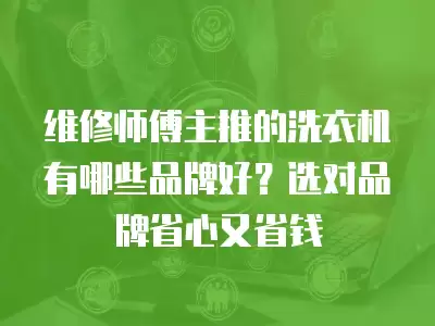 维修师傅主推的洗衣机有哪些品牌好？选对品牌省心又省钱