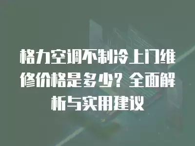 格力空调不制冷上门维修价格是多少？全面解析与实用建议