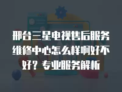 邢台三星电视售后服务维修中心怎么样啊好不好？专业服务解析