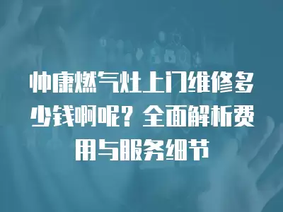 帅康燃气灶上门维修多少钱啊呢？全面解析费用与服务细节